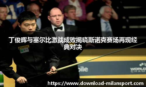 丁俊晖与塞尔比激战成败揭晓斯诺克赛场再现经典对决