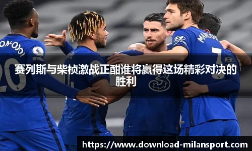 赛列斯与柴桢激战正酣谁将赢得这场精彩对决的胜利